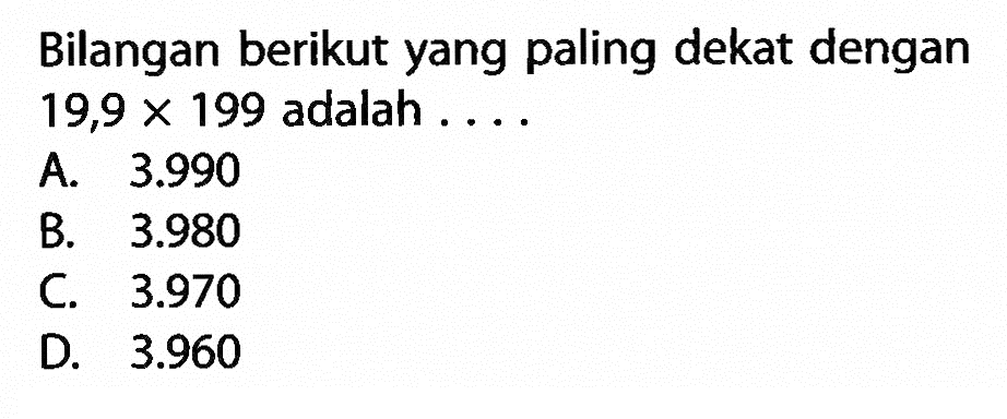 Bilangan berikut yang paling dekat dengan 19,9 x 199 adalah .... A. 3.990 B. 3.980 C. 3.970 D. 3.960