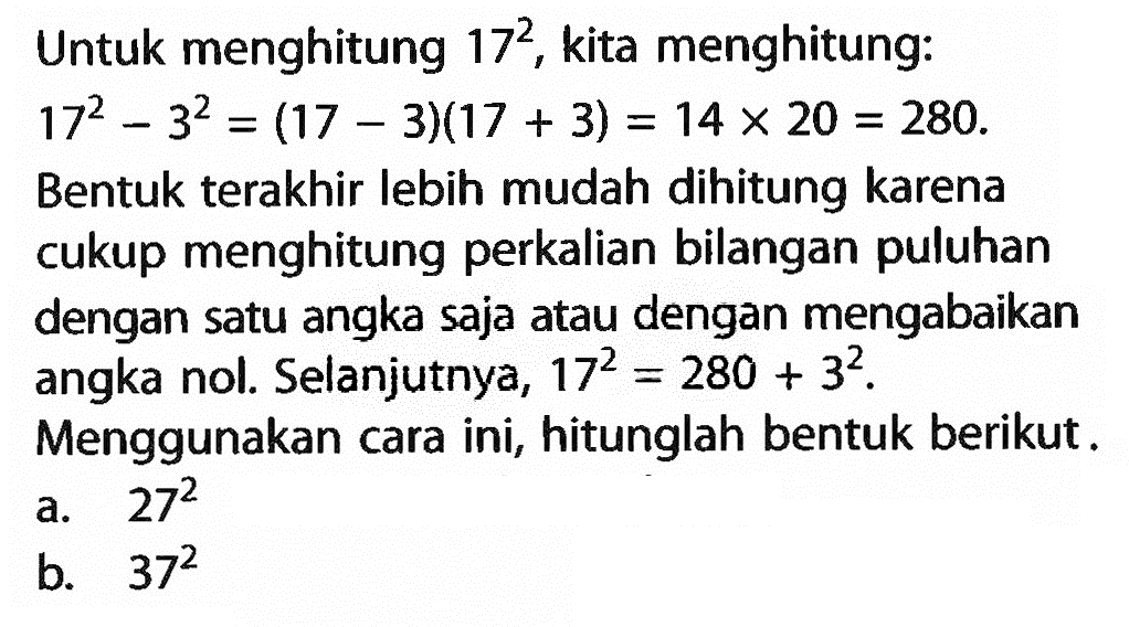 Untuk menghitung 17^2, kita menghitung: 17^2 - 3^2 = (17 - 3)(17 + 3) = 14 x 2- = 280. Bentuk terakhir Iebih mudah dihitung karena cukup menghitung perkalian bilangan puluhan dengan satu angka saja atau dengan mengabaikan angka nol. Selanjutnya, 17^2 = 280 + 3^2. Menggunakan cara ini, hitunglah bentuk berikut. a. 27^2 b. 37^2