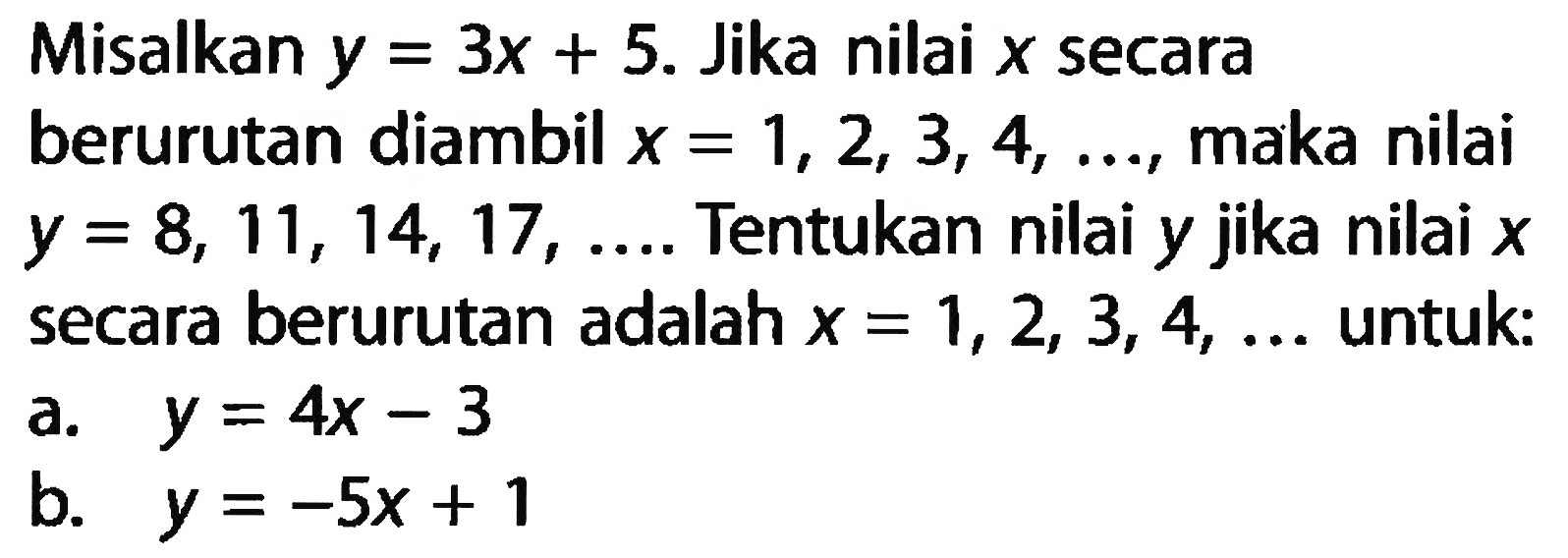 Misalkan y = 3x + 5. Jika nilai X secara berurutan diambil x = 1, 2, 3, 4, maka nilai y =8, 11, 14, 17, ... Tentukan nilai y jika nilai x secara berurutan adalah x = 1,2, 3, 4, ... untuk: a. y = 4x - 3 b. y = -5x + 1