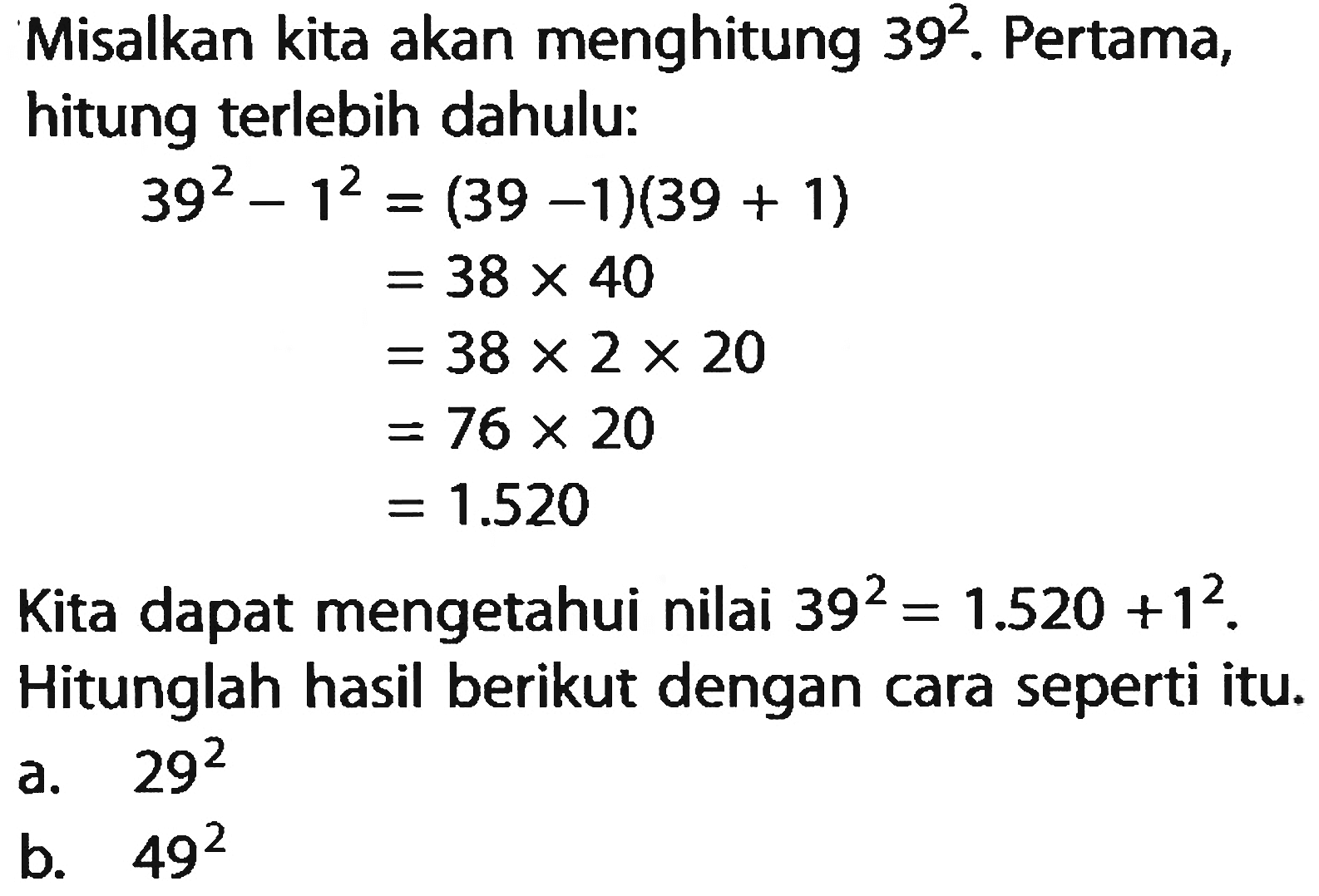 Misalkan kita akan menghitung 39^2. Pertama, hitung terlebih dahulu: 39^2 - 1^2 = (39 -1)(39 + 1) = 38 x 40 = 38 x 2 x 20 = 76 x 20 = 1.520 Kita dapat mengetahui nilai 39^2 = 1.520 + 1^2. Hitunglah hasil berikut dengan cari seperti itu. a. 29^2 b. 49^2