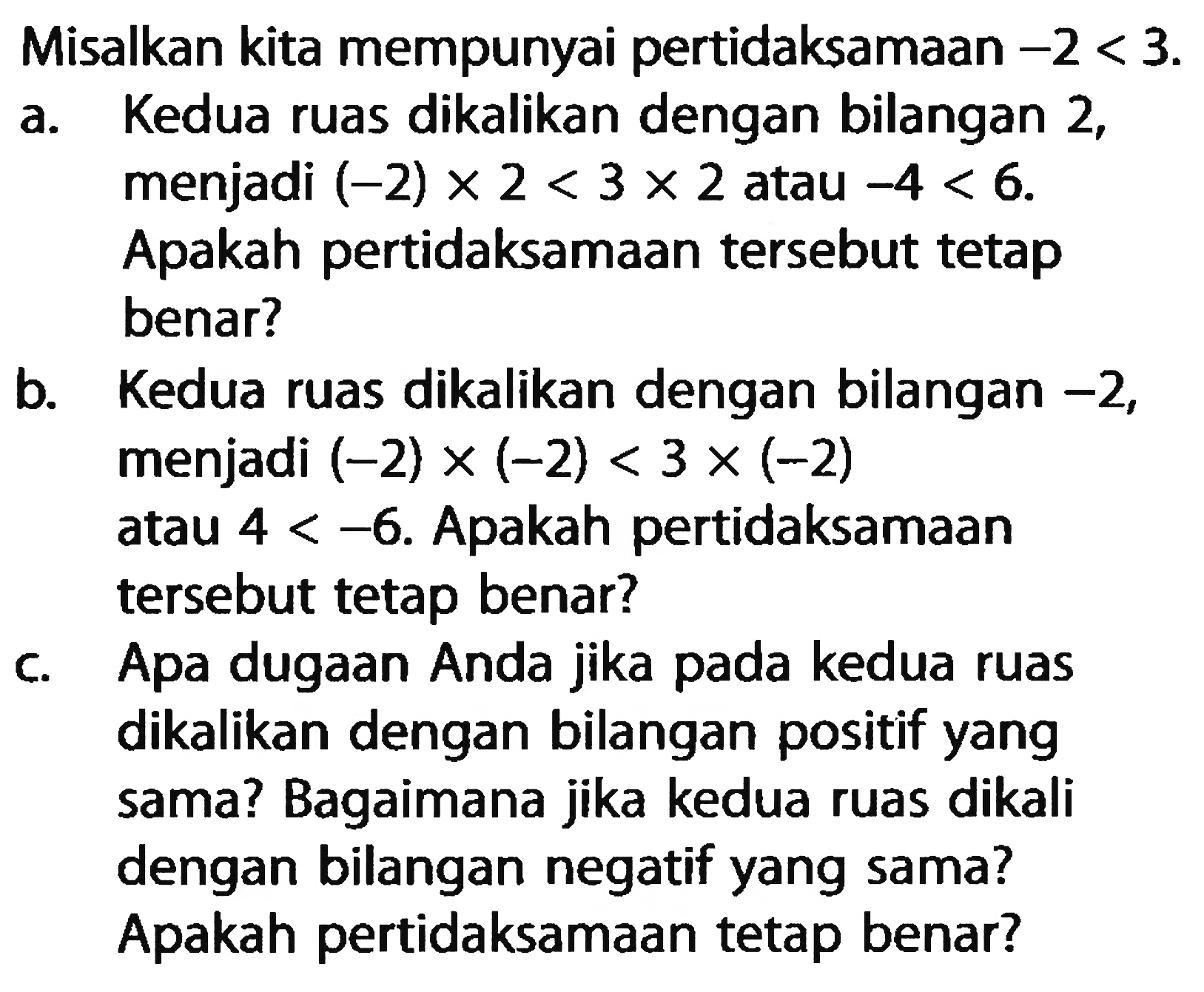 Misalkan kita mempunyai pertidaksamaan -2 < 3. a. Kedua ruas dikalikan dengan bilangan 2, menjadi (-2) x 2 < 3 x 2 atau -4 < 6. Apakah pertidaksamaan tersebut tetap benar? b. Kedua ruas dikalikan dengan bilangan -2, menjadi (-2) x (-2) < 3 x (-2) atau 4 < -6. Apakah pertidaksamaan tersebut tetap benar? c. Apa dugaan Anda jika pada kedua ruas dikalikan dengan bilangan positif yang sama? Bagaimana jika kedua ruas dikali dengan bilangan negatif yang sama? Apakah pertidaksamaan tetap benar?