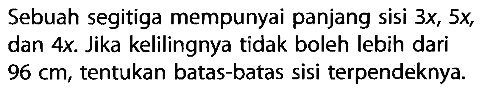 Sebuah segitiga mempunyai panjang sisi  3 x, 5 x , dan  4 x . Jika kelilingnya tidak boleh lebih dari  96 cm , tentukan batas-batas sisi terpendeknya. 