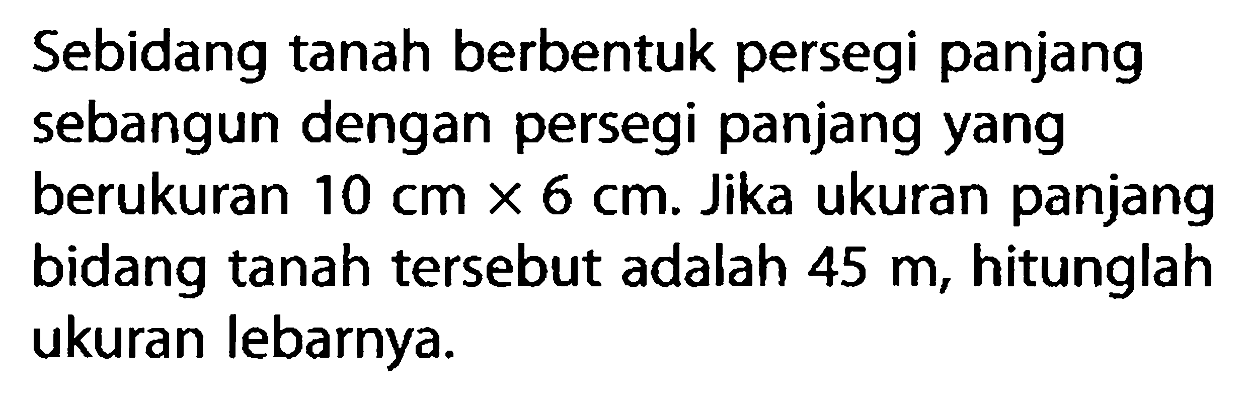 Sebidang tanah berbentuk persegi panjang sebangun dengan persegi panjang yang berukuran 10 cm x 6 cm. Jika ukuran panjang bidang tanah tersebut adalah 45 m, hitunglah ukuran lebarnya.