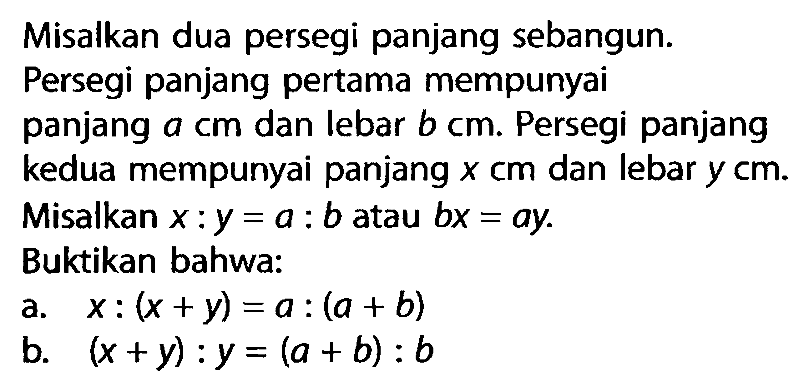 Misalkan dua persegi panjang sebangun. Persegi panjang pertama mempunyai panjang a cm dan lebar b cm. Persegi panjang kedua mempunyai panjang x cm dan lebar y cm. Misalkan x:y=a:b atau bx=ay. Buktikan bahwa: a. x:(x+y)=a:(a+b) b. (x+y):y=(a+b):b 