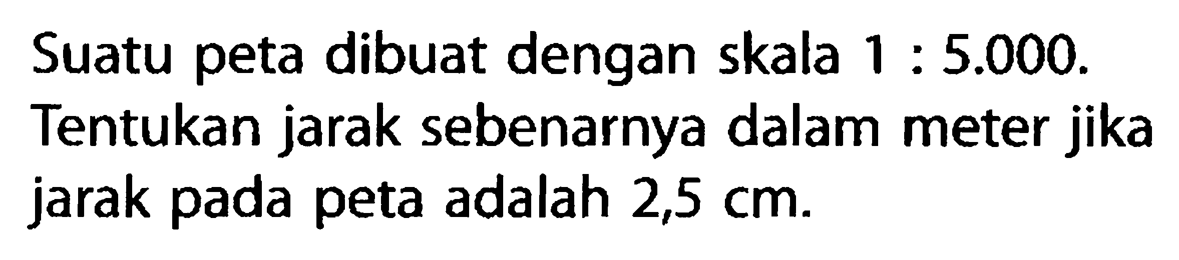 Suatu peta dibuat dengan skala 1:5.000. Tentukan jarak sebenarnya dalam meter jika jarak pada peta adalah 2,5 cm