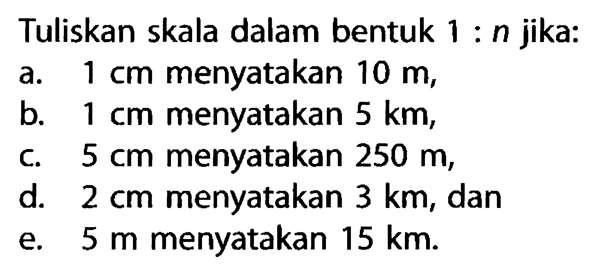 Tuliskan skala dalam bentuk  1: n  jika: a. 1 cm menyatakan 10 m, b. 1 cm menyatakan 5 km, c. 5 cm menyatakan 250 m, d. 2 cm menyatakan 3 km, dan e. 5 m menyatakan 15 km.