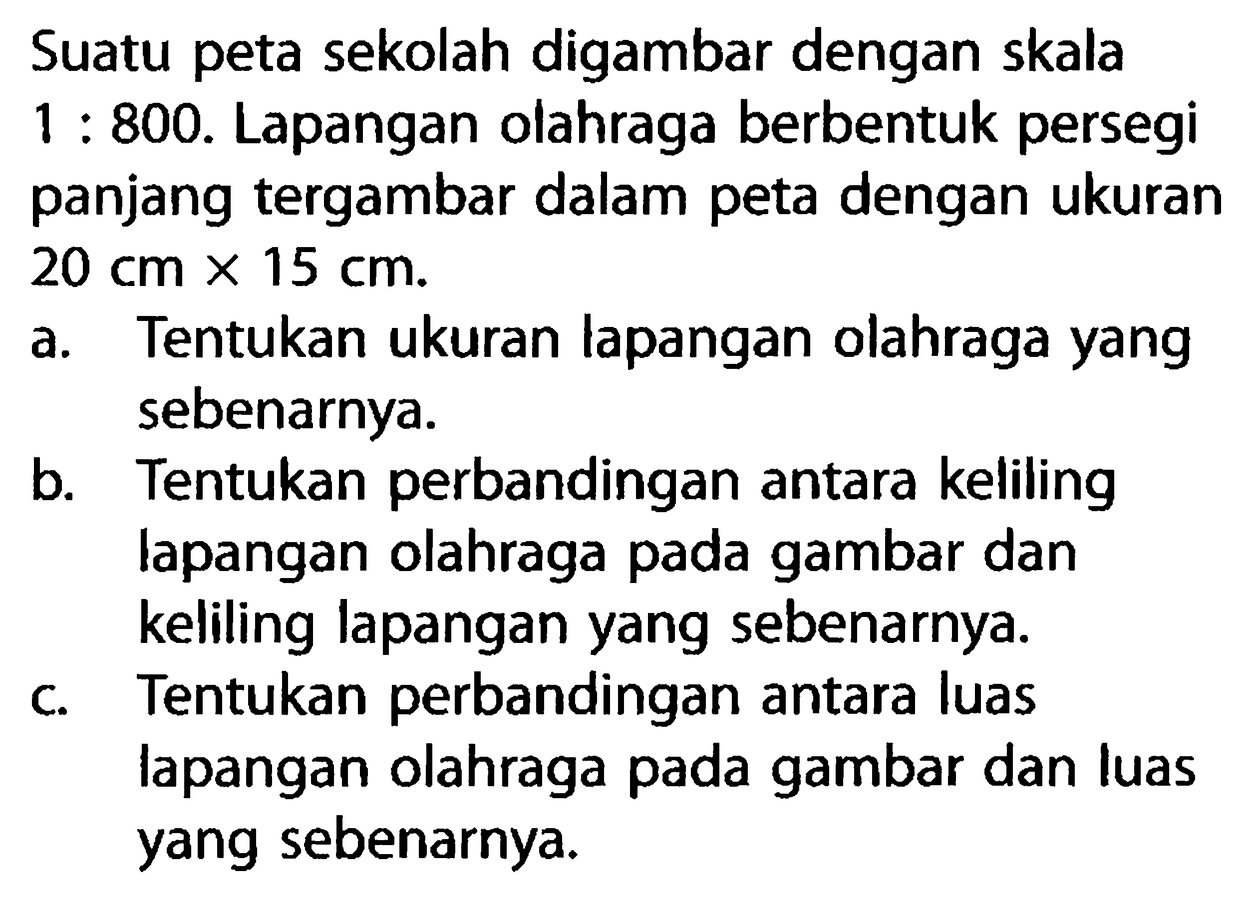 Suatu peta sekolah digambar dengan skala  1: 800 . Lapangan olahraga berbentuk persegi panjang tergambar dalam peta dengan ukuran  20 cm x 15 cm .a. Tentukan ukuran lapangan olahraga yang sebenarnya.b. Tentukan perbandingan antara keliling lapangan olahraga pada gambar dan keliling lapangan yang sebenarnya.c. Tentukan perbandingan antara luas lapangan olahraga pada gambar dan luas yang sebenarnya.