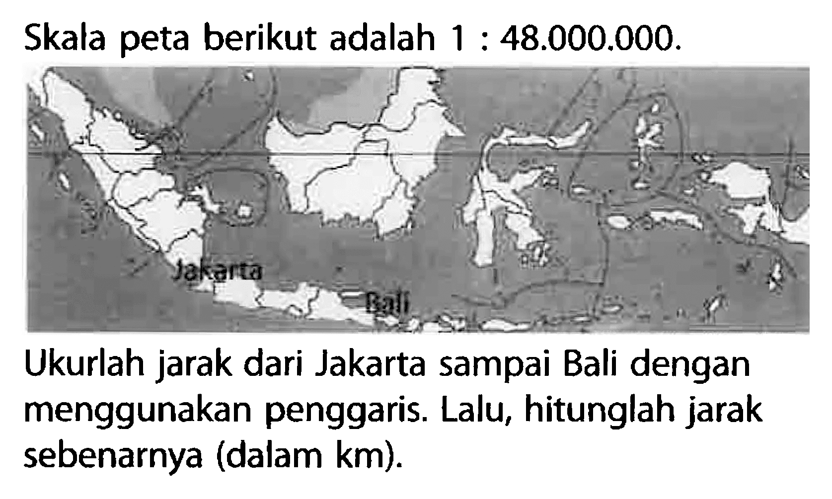 Skala peta berikut adalah  1: 48.000.000 .Ukurlah jarak dari Jakarta sampai Bali dengan menggunakan penggaris. Lalu, hitunglah jarak sebenarnya (dalam km).