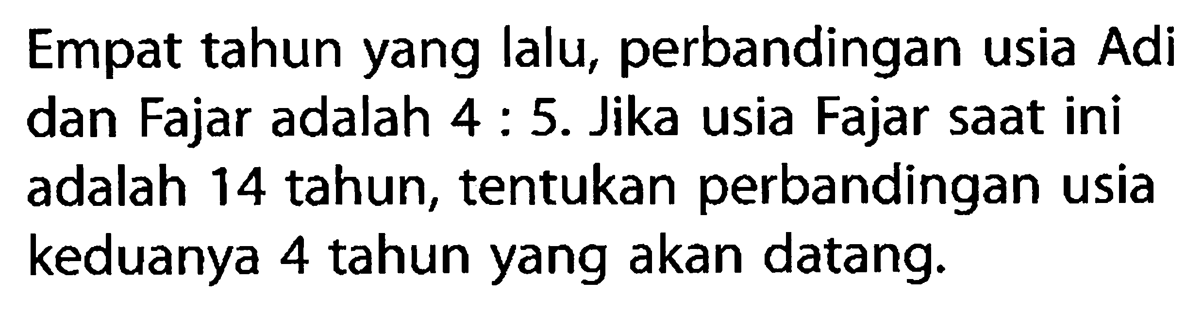 Empat tahun yang lalu, perbandingan usia Adi dan Fajar adalah 4:5. Jika usia Fajar saat ini adalah 14 tahun, tentukan perbandingan usia keduanya 4 tahun yang akan datang.