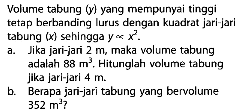 Volume tabung (y) yang mempunyai tinggi tetap berbanding lurus dengan kuadrat jari-jari tabung (x) sehingga y berbanding lurus x^2. a. Jika jari-jari 2 m, maka volume tabung adalah 88 m^3. Hitunglah volume tabung jika jari-jari 4 m. b. Berapa jari-jari tabung yang bervolume 352 m^3? 