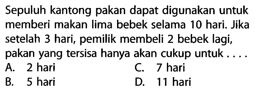 Sepuluh kantong pakan dapat digunakan untuk memberi makan lima bebek selama 10 hari. Jika setelah 3 hari, pemilik membeli 2 bebek lagi, pakan yang tersisa hanya akan cukup untuk ....