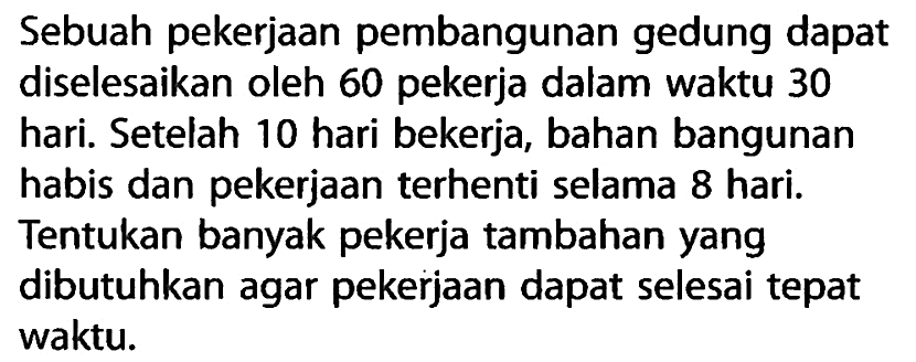 Sebuah pekerjaan pembangunan gedung dapat diselesaikan oleh 60 pekerja dalam waktu 30 hari. Setelah 10 hari bekerja, bahan bangunan habis dan pekerjaan terhenti selama 8 hari. Tentukan banyak pekerja tambahan yang dibutuhkan agar pekerjaan dapat selesai tepat waktu.