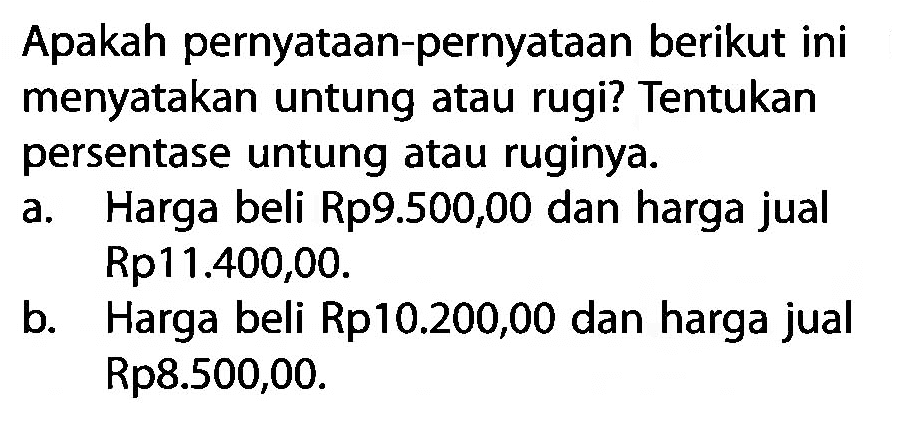 Apakah pernyataan-pernyataan berikut ini menyatakan untung atau rugi? Tentukan persentase untung atau ruginya. a. Harga beli Rp9.500,00 dan harga jual Rp11.400,00. b. Harga beli Rp10.200,00 dan harga jual Rp8.500,00.