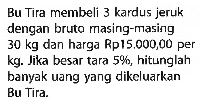 Bu Tira membeli 3 kardus jeruk dengan bruto masing-masing 30 kg dan harga Rp15.000,00 per kg. Jika besar tara 5%, hitunglah banyak uang yang dikeluarkan Bu Tira.