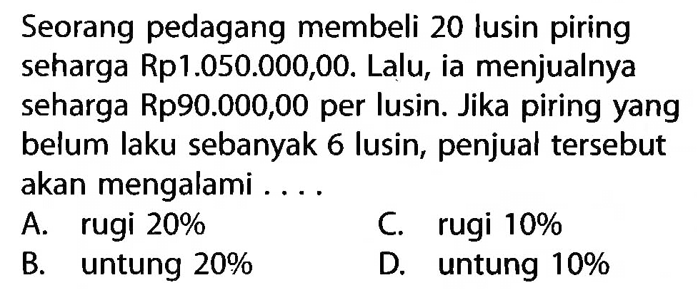 Seorang pedagang membeli 20 lusin piring seharga Rp1.050.000,00. Lalu, ia menjualnya seharga Rp90.000,00 per lusin. Jika piring yang belum laku sebanyak 6 lusin, penjual tersebut akan mengalami...