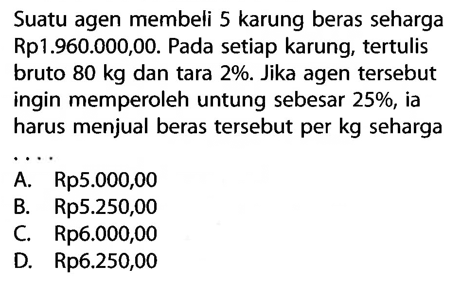 Suatu agen membeli 5 karung beras seharga Rp1.960.000,00. Pada setiap karung, tertulis bruto 80 kg dan tara 2%. Jika agen tersebut ingin memperoleh untung sebesar  25%, ia harus menjual beras tersebut per kg seharga