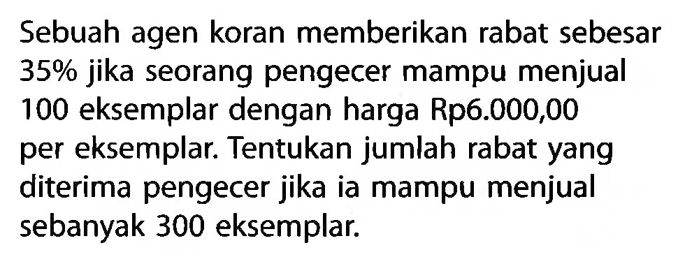 Sebuah agen koran memberikan rabat sebesar 35% jika seorang pengecer mampu menjual 100 eksemplar dengan harga Rp6.000,00 per eksemplar. Tentukan jumlah rabat yang diterima pengecer jika ia mampu menjual sebanyak 300 eksemplar.