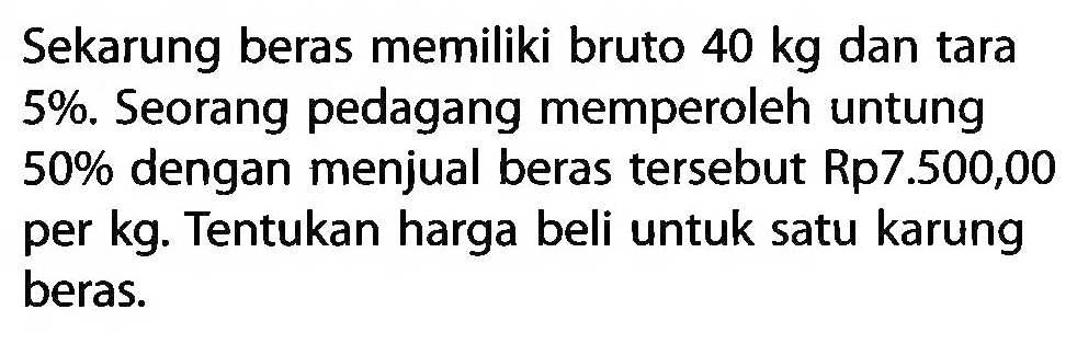 Sekarung beras memiliki bruto 40 kg dan tara 5% . Seorang pedagang memperoleh untung 50% dengan menjual beras tersebut Rp7.500,00 per kg. Tentukan harga beli untuk satu karung beras.