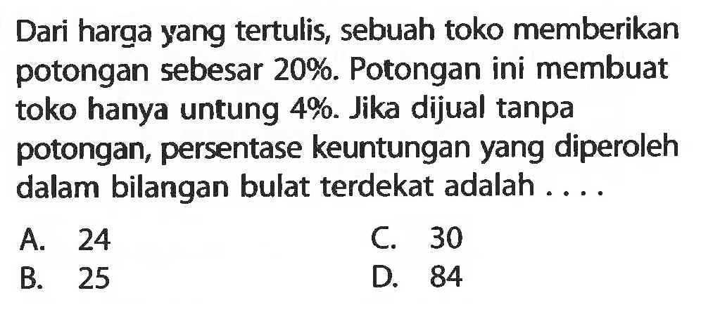 Dari harqa yangtertulis, sebuahtoko memberikan potongan sebesar  20% . Potongan ini membuattoko hanya untung  4% . Jika dijual tanpa potongan, persentase keuntungan yang diperoleh dalam bilangan bulat terdekat adalah ....A. 24C. 30B. 25D. 84