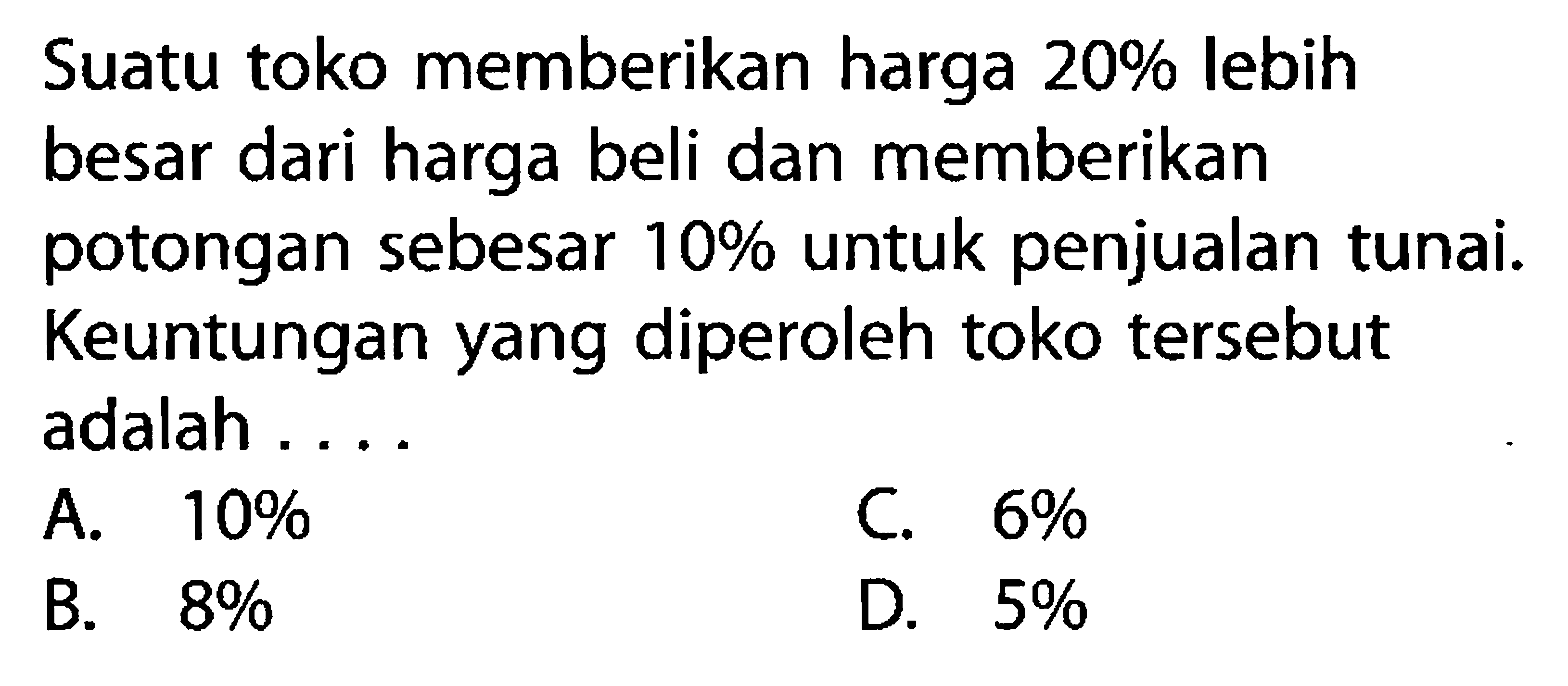 Suatu toko memberikan harga 20% lebih besar dari harga beli dan memberikan potongan sebesar 10% untuk penjualan tunai. Keuntungan yang diperoleh toko tersebut adalah ....
