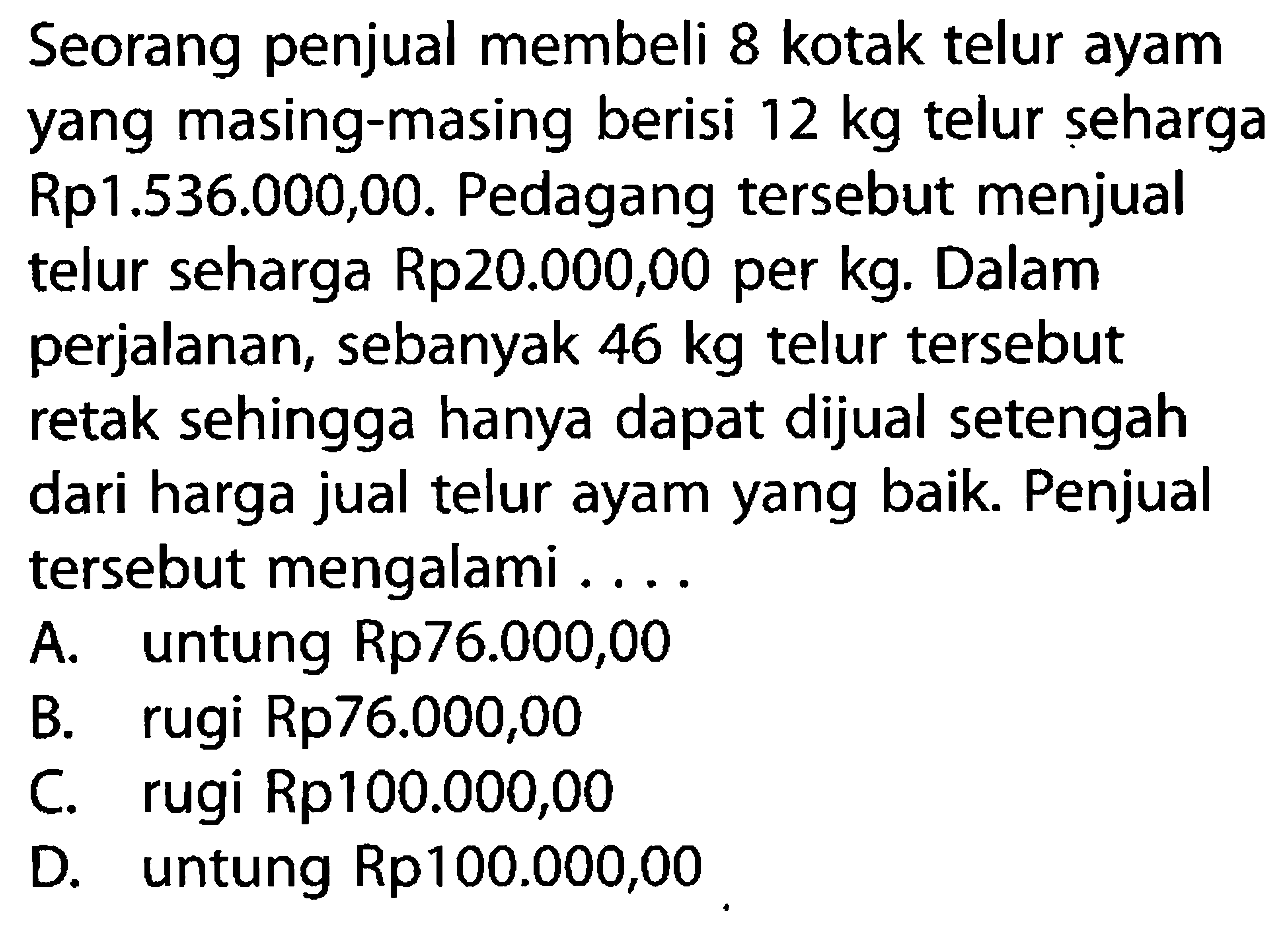 Seorang penjual membeli 8 kotak telur ayam yang masing-masing berisi 12 kg telur seharga Rp1.536.000,00. Pedagang tersebut menjual telur seharga Rp20.000,00 per kg. Dalam perjalanan, sebanyak 46 kg telur tersebut retak sehingga hanya dapat dijual setengah dari harga jual telur ayam yang baik. Penjual tersebut mengalami ....