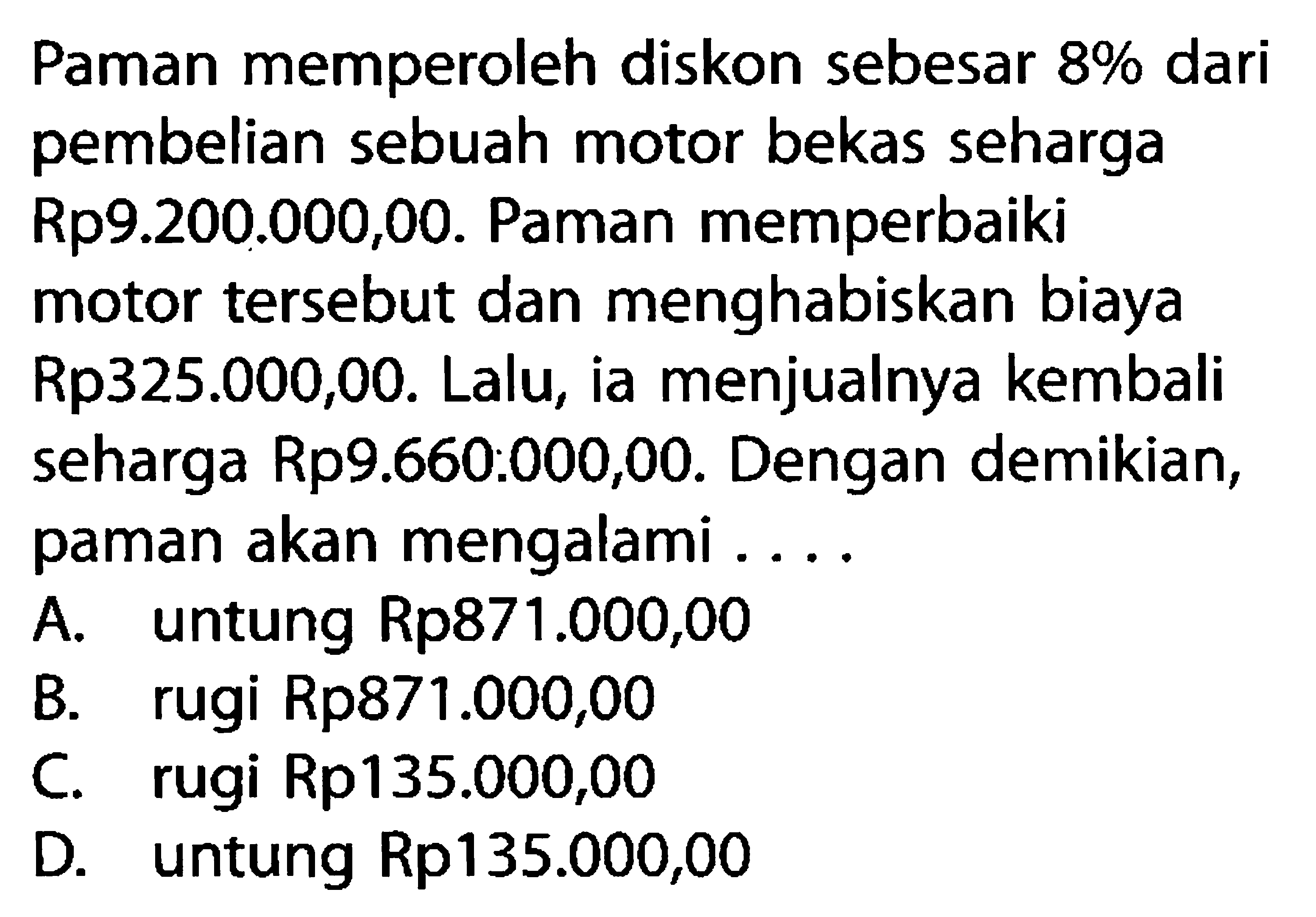 Paman memperoleh diskon sebesar 8% dari pembelian sebuah motor bekas seharga Rp9.200.000,00. Paman memperbaiki motor tersebut dan menghabiskan biaya Rp325.000,00. Lalu, ia menjualnya kembali seharga Rp9.660.000,00. Dengan demikian, paman akan mengalami ....