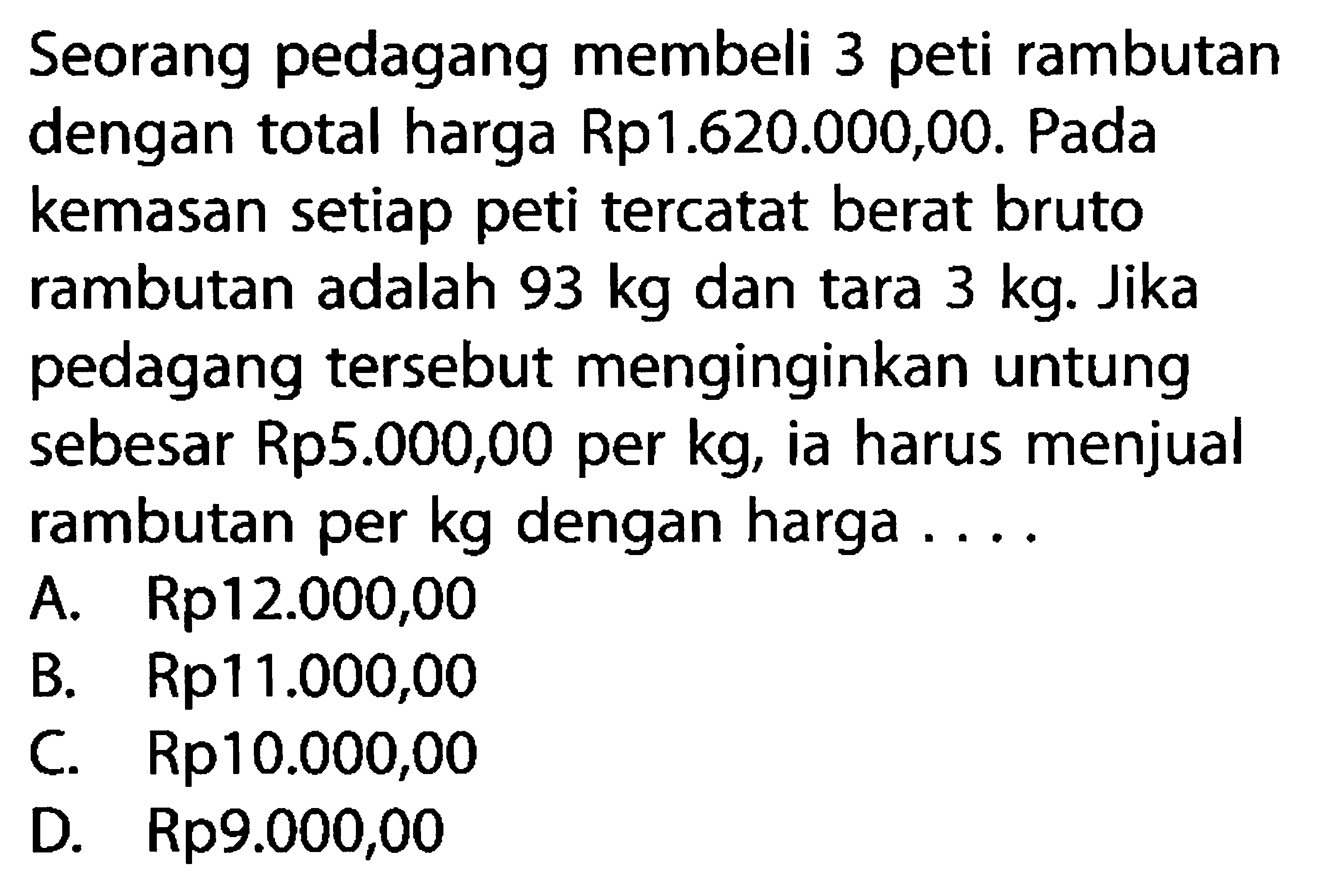 Seorang pedagang membeli 3 peti rambutan dengan total harga Rp1.620.000,00. Pada kemasan setiap peti tercatat berat bruto rambutan adalah 93 kg dan tara 3 kg. Jika pedagang tersebut menginginkan untung sebesar Rp5.000,00 per kg, ia harus menjual rambutan per kg dengan harga ...