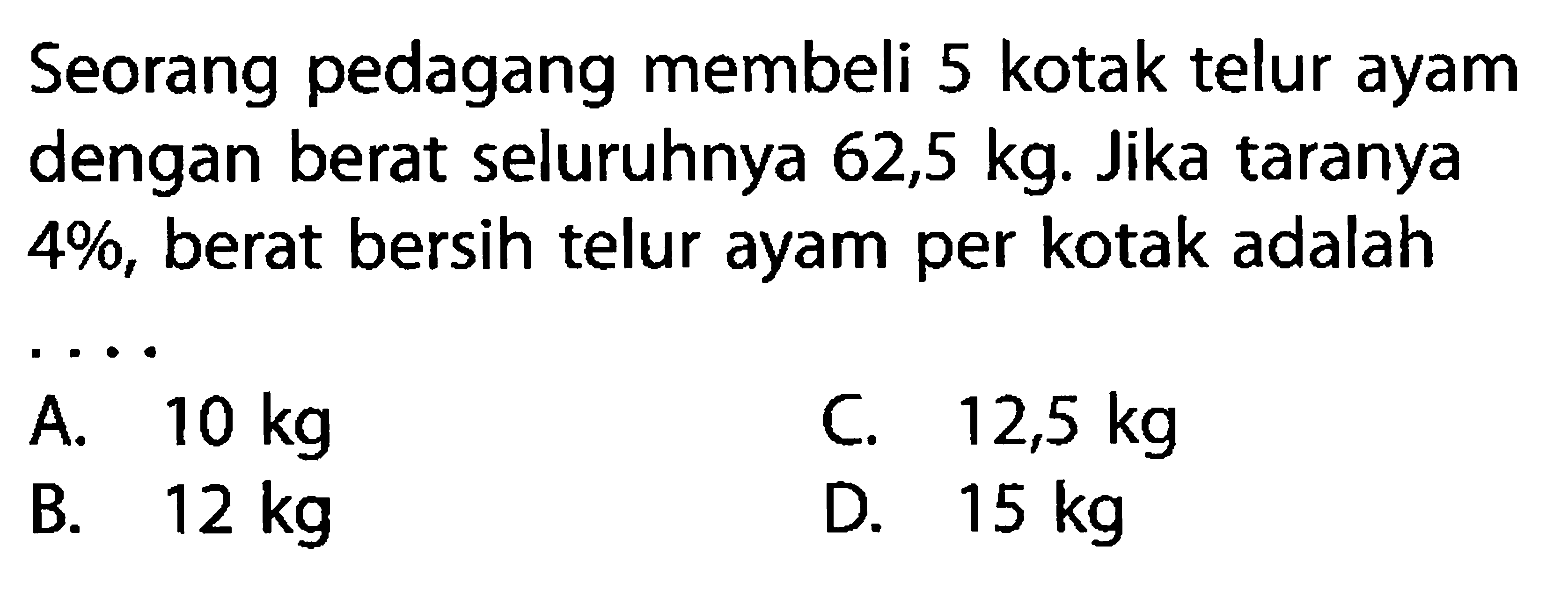 Seorang pedagang membeli 5 kotak telur ayam dengan berat seluruhnya 62,5 kg. Jika taranya 4%, berat bersih telur ayam per kotak adalah....