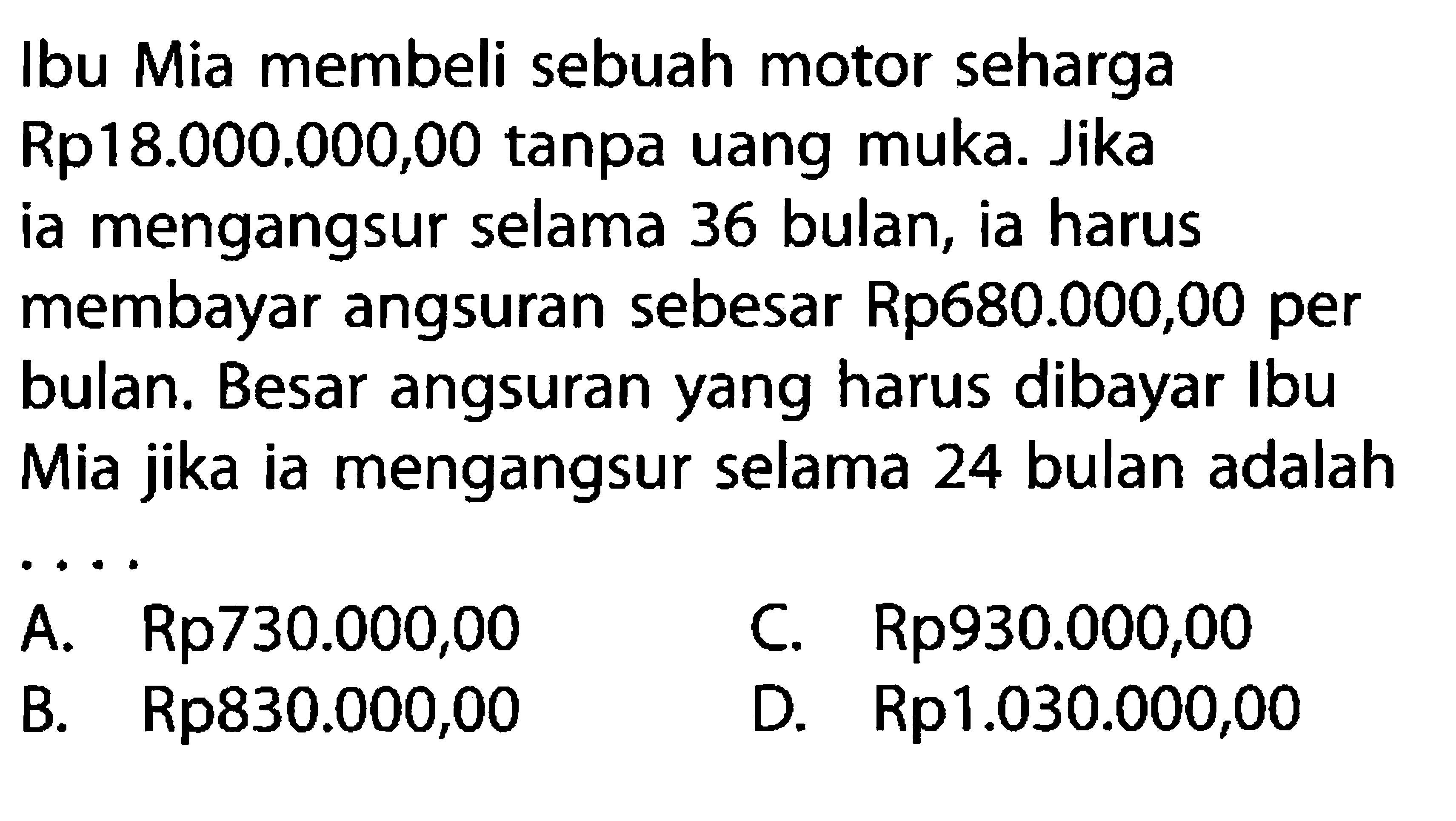 Ibu Mia membeli sebuah motor seharga Rp18.000.000,00 tanpa uang muka. Jika ia mengangsur selama 36 bulan, ia harus membayar angsuran sebesar Rp680.000,00 per bulan. Besar angsuran yang harus dibayar Ibu Mia jika ia mengangsur selama 24 bulan adalah