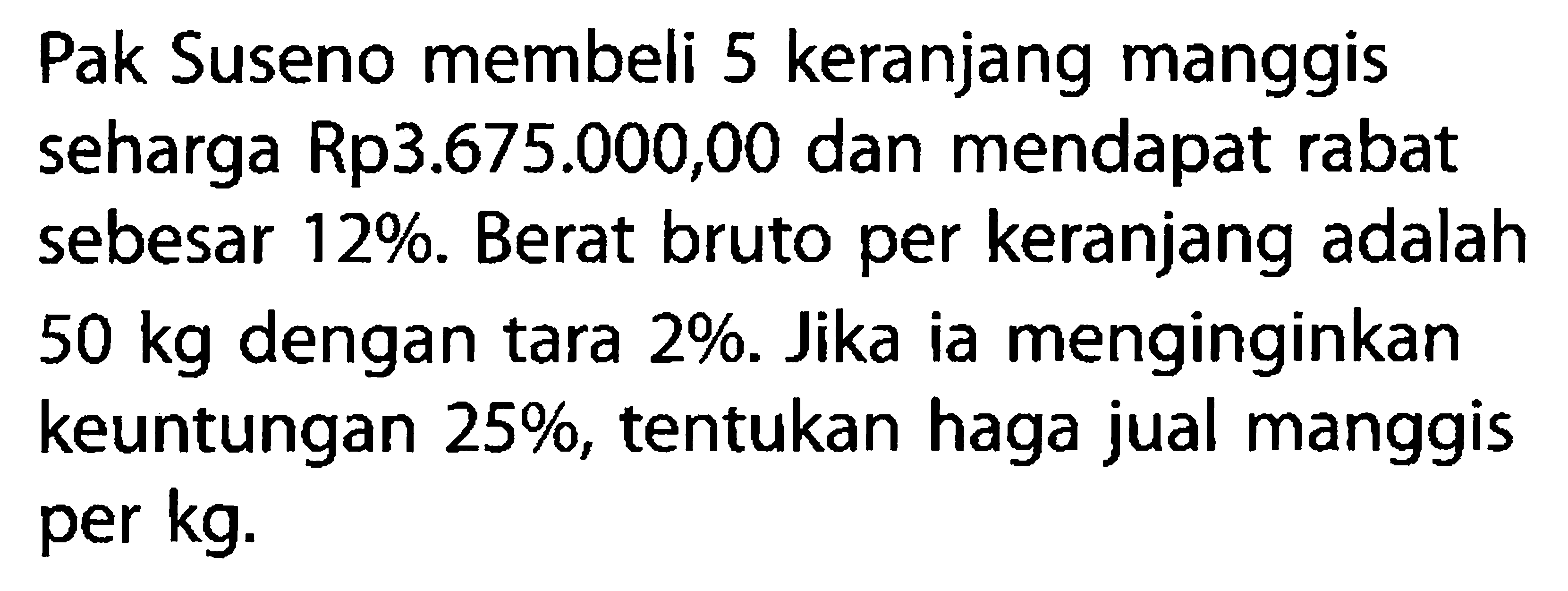 Pak Suseno membeli 5 keranjang manggis seharga Rp3.675.000,00 dan mendapat rabat sebesar 12%. Berat bruto per keranjang adalah 50 kg  dengan tara 2%. Jika ia menginginkan keuntungan 25%, tentukan haga jual manggis per kg.