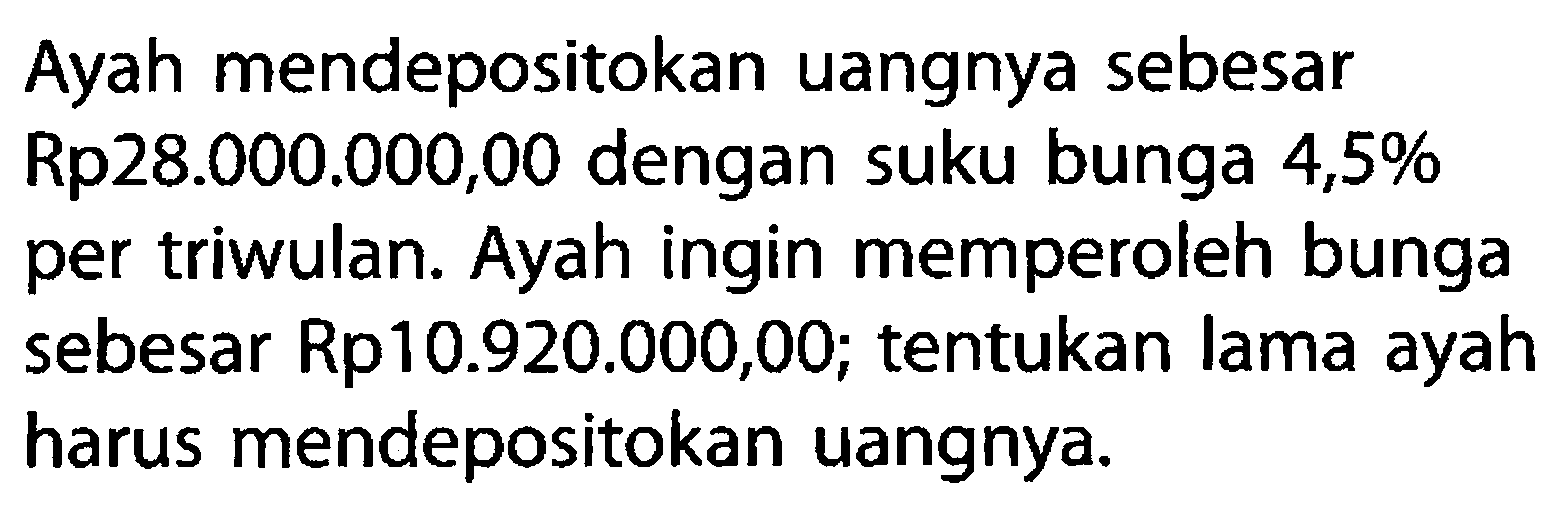 Ayah mendepositokan uangnya sebesar Rp28.000.000,00 dengan suku bunga 4,5% per triwulan. Ayah ingin memperoleh bunga sebesar Rp10.920.000,00; tentukan lama ayah harus mendepositokan uangnya.