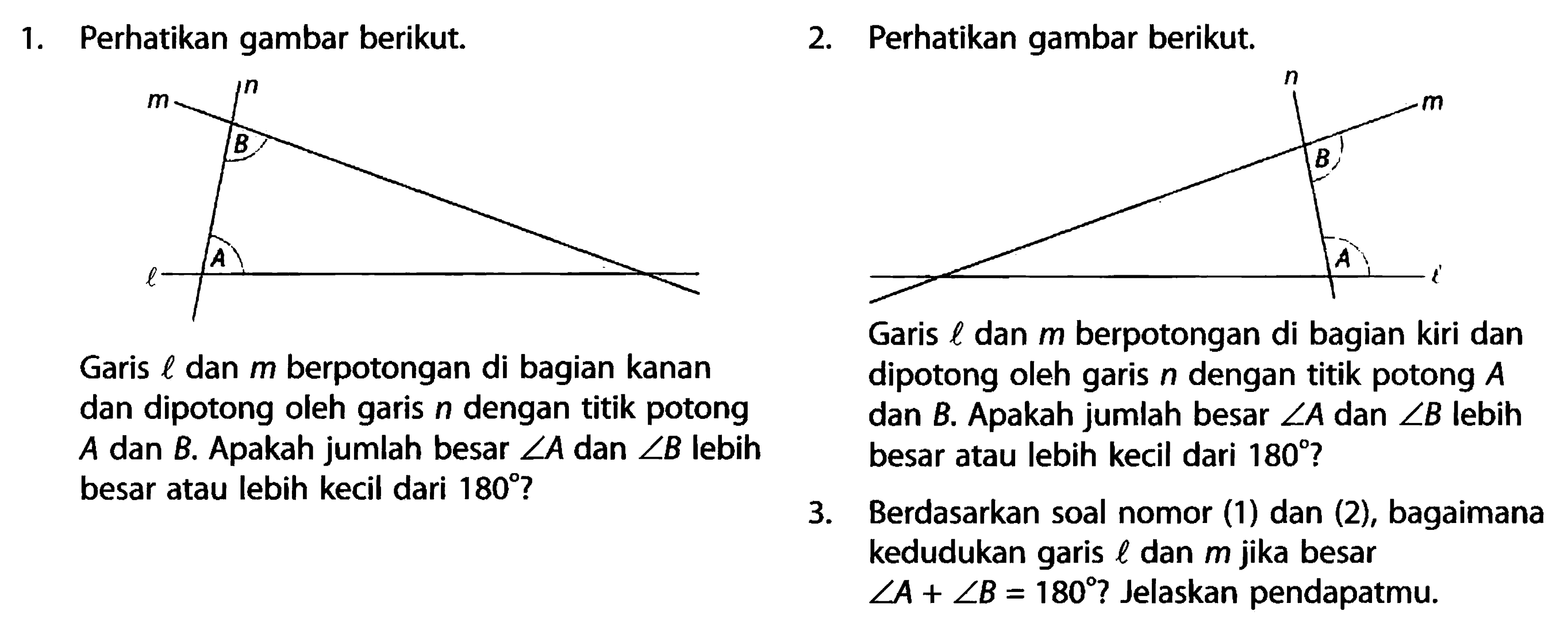 1. Perhatikan gambar berikut.2. Perhatikan gambar berikut.Garis l dan m berpotongan di bagian kanan dan dipotong oleh garis n dengan titik potong A dan B. Apakah jumlah besar sudut A dan sudut B lebih besar atau lebih kecil dari 180?Garis l dan m berpotongan di bagian kiri dan dan dipotong oleh garis n dengan titik potong dipotong oleh garis n dengan titik potong A dan B. Apakah jumlah besar sudut A dan sudut B lebih besar atau lebih kecil dari 180?3. Berdasarkan soal nomor (1) dan (2), bagaimana kedudukan garis l dan m jika besar sudut A+sudut B=180? Jelaskan pendapatmu.