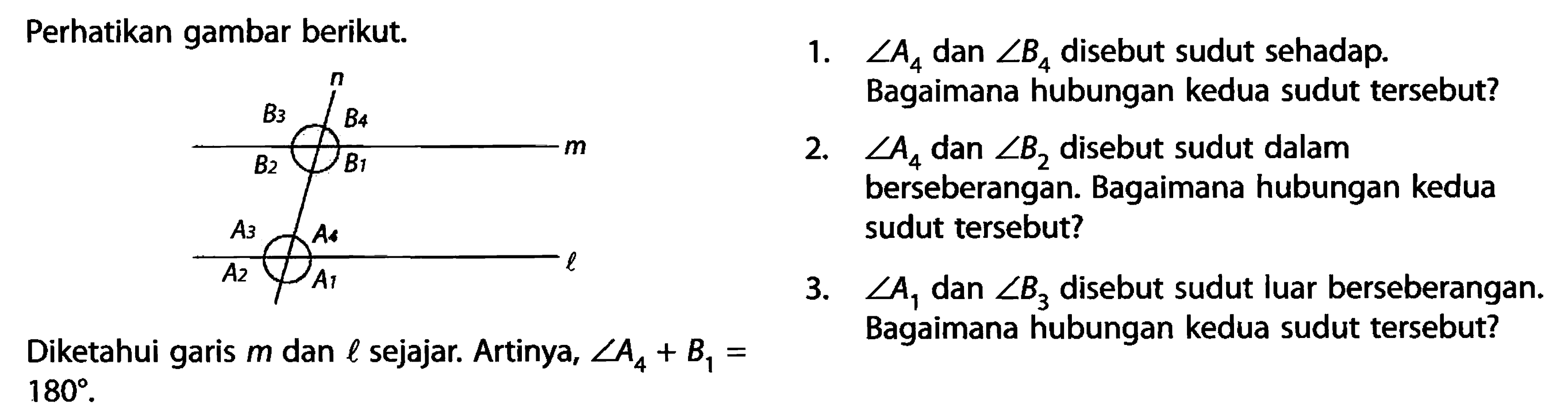 Perhatikan gambar berikut. 1. sudut A4 dan sudut B4 disebut sudut sehadap. Bagaimana hubungan kedua sudut tersebut?2. sudut A4 dan sudut B2 disebut sudut dalam berseberangan. Bagaimana hubungan kedua sudut tersebut?3. sudut A1 dan sudut B3 disebut sudut luar berseberangan.Diketahui garis m dan l sejajar. Artinya, sudut A4+B1= Bagaimana hubungan kedua sudut tersebut? n B3 B4 m B2 B1 A3 A4 l A2 A1 