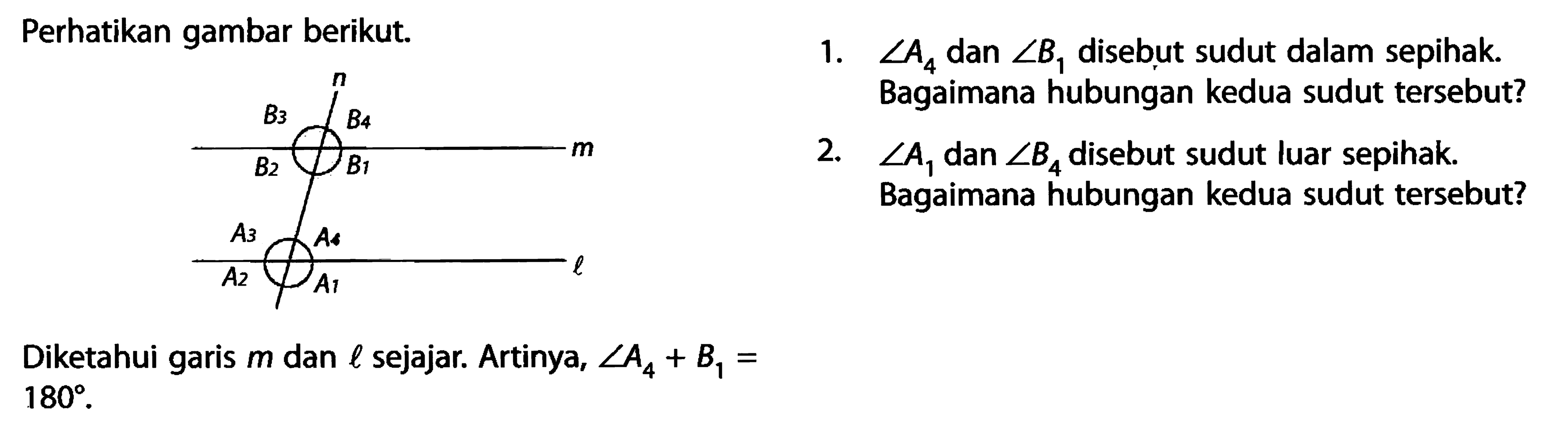 Perhatikan gambar berikut.n B3 B4 B2 B1A3 A4 A2 A1 lDiketahui garis  m  dan  l  sejajar. Artinya,  sudut A4+B1=180.1.  sudut A4  dan  sudut B1  disebut sudut dalam sepihak. Bagaimana hubungan kedua sudut tersebut?2.  sudut A1  dan  sudut B4  disebut sudut luar sepihak. Bagaimana hubungan kedua sudut tersebut?