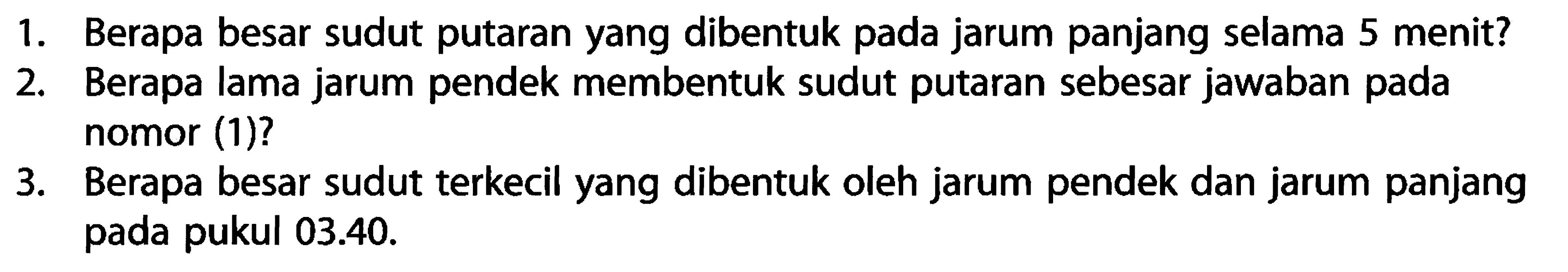 1. Berapa besar sudut putaran yang dibentuk pada jarum panjang selama 5 menit? 2. Berapa lama jarum pendek membentuk sudut putaran sebesar jawaban pada nomor (1)? 3. Berapa besar sudut terkecil yang dibentuk oleh jarum pendek dan jarum panjang pada pukul 03.40. 