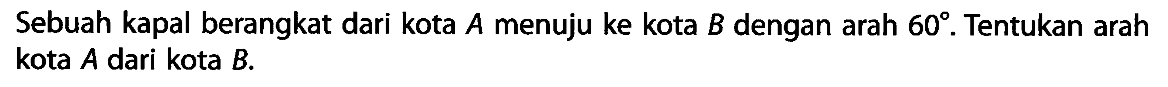 Sebuah kapal berangkat dari kota A menuju ke kota B dengan arah 60. Tentukan arah kota A dari kota B. 