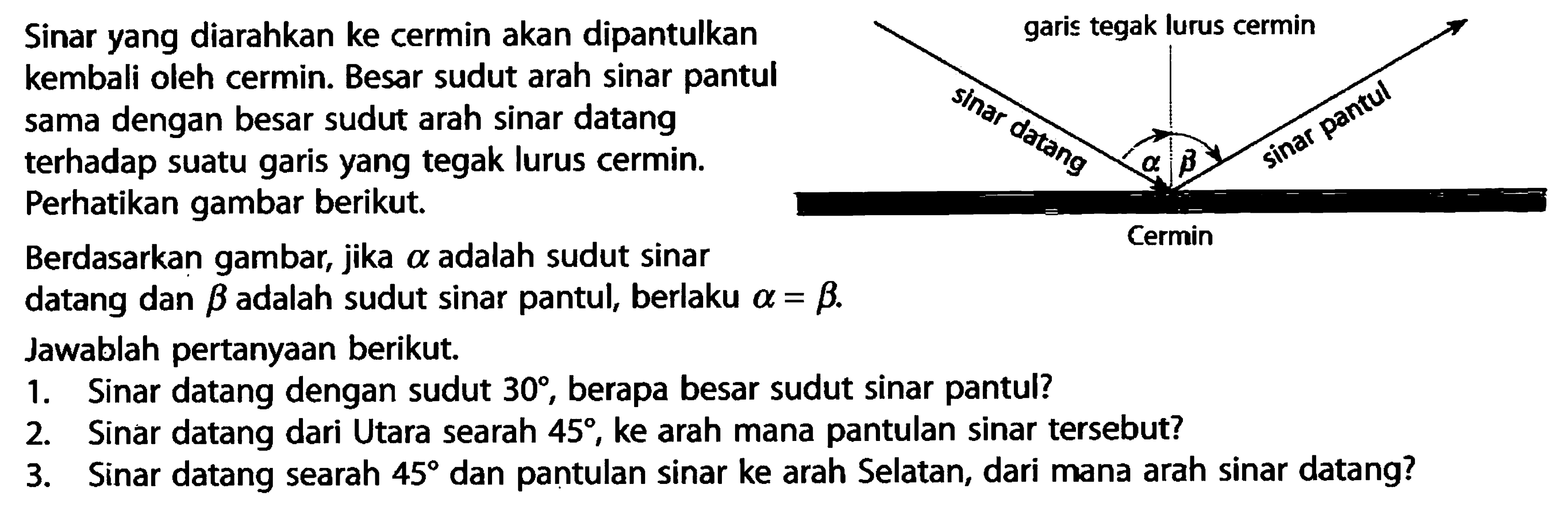 Sinar yang diarahkan ke cermin akan dipantulkan kembali oleh cermin. Besar sudut arah sinar pantul sama dengan besar sudut arah sinar datang terhadap suatu garis yang tegak lurus cermin. Perhatikan gambar berikut. Berdasarkan gambar, jika alpha adalah sudut sinar datang dan beta adalah sudut sinar pantul, berlaku alpha = beta . Jawablah pertanyaan berikut. 1. Sinar datang dengan sudut 30, berapa besar sudut sinar pantul? 2. Sinar datang dari Utara searah 45, ke arah mana pantulan sinar tersebut? 3. Sinar datang searah 45 dan pantulan sinar ke arah Selatan, dari mana arah sinar datang?