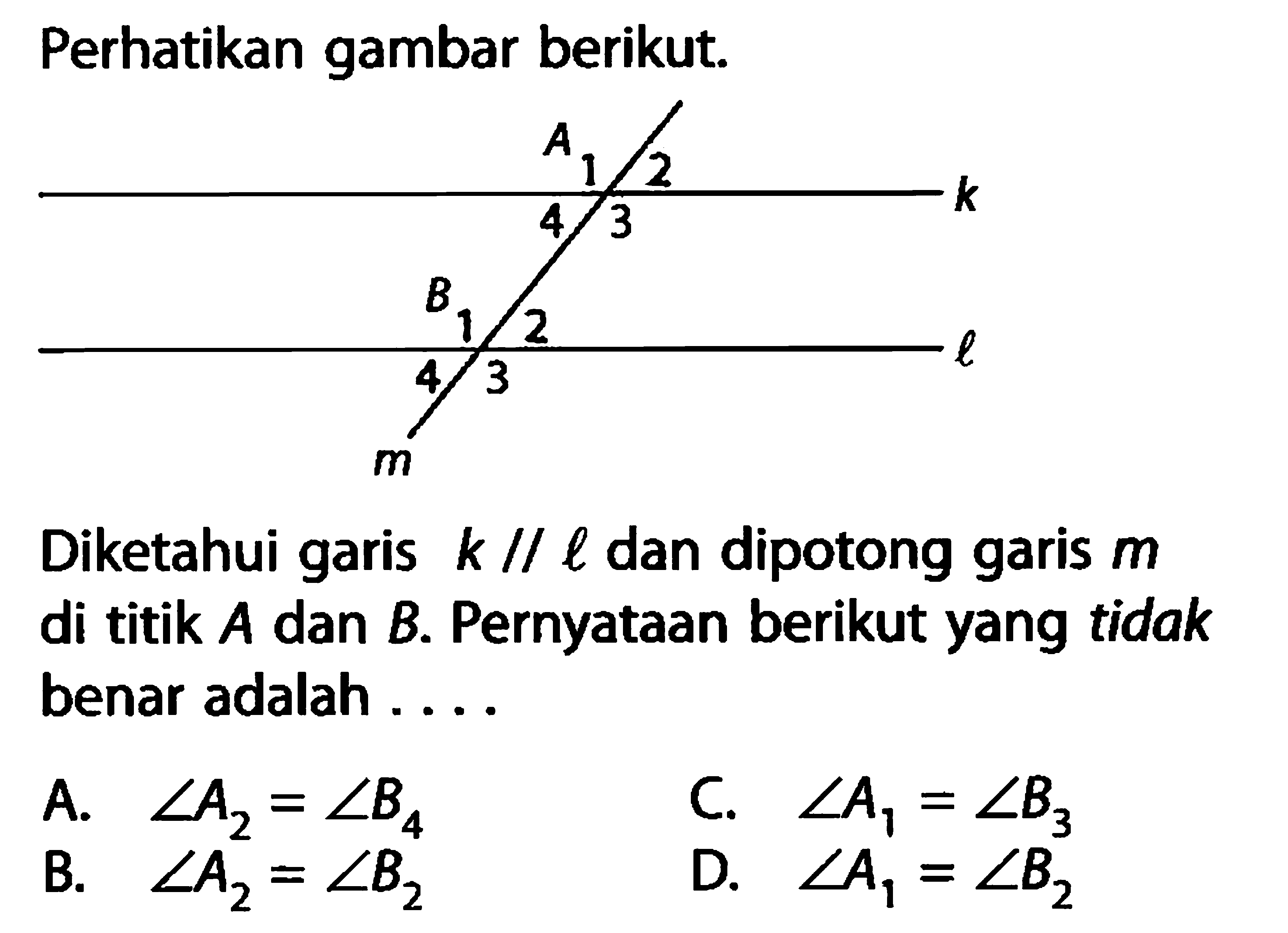 Perhatikan gambar berikut. Diketahui garis k // l dan dipotong garis  m di titik A dan B. Pernyataan berikut yang tidak benar adalah .... A.  sudut A2=sudut B4 B. sudut A2=sudut B2 C. sudut A1=sudut B3 D.  sudut A1=sudut B2 