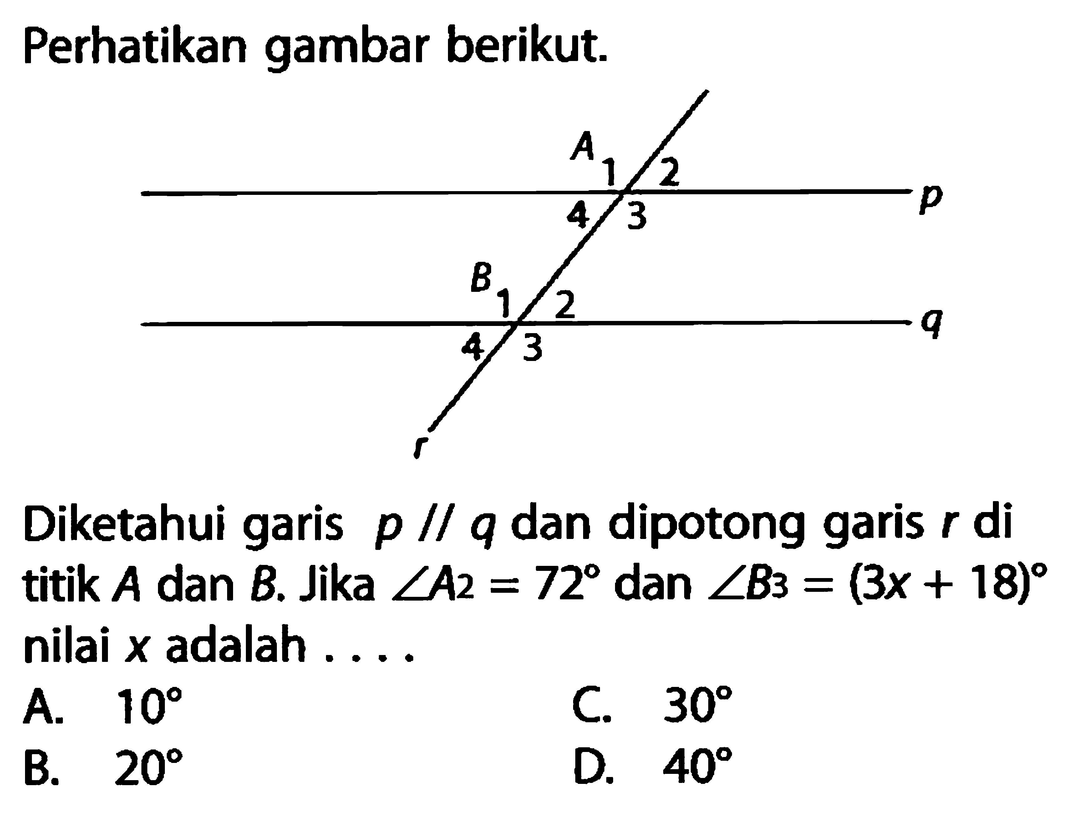 Perhatikan gambar berikut. A 1 2 4 3 B 1 2 4 3 Diketahui garis p sejajar q dan dipotong garis r di titik A dan B. Jika sudut A2=72 dan sudut B3=(3x+18) nilai x adalah  ... 