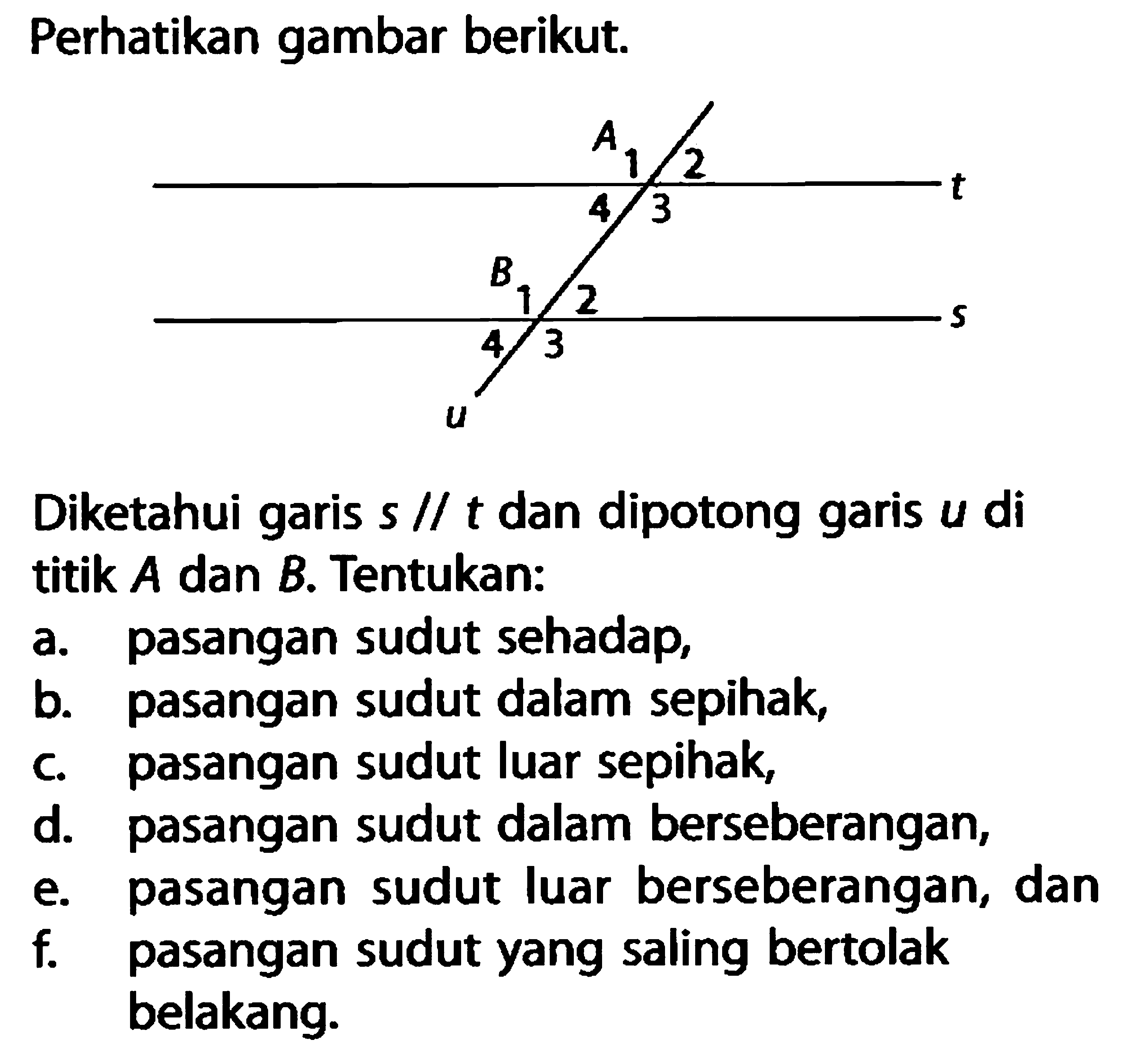 Perhatikan gambar berikut.Diketahui garis s // t dan dipotong garis u di titik A dan B. Tentukan:a. pasangan sudut sehadap,b. pasangan sudut dalam sepihak,c. pasangan sudut luar sepihak,d. pasangan sudut dalam berseberangan,e. pasangan sudut luar berseberangan, danf. pasangan sudut yang saling bertolak belakang.