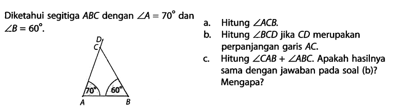 Diketahui segitiga  ABC  dengan  sudut A=70  dan  sudut B=60 a. Hitung  sudut ACB .b. Hitung  sudut BCD  jika  CD  merupakan perpanjangan garis  AC .c. Hitung  sudut CAB+sudut ABC . Apakah hasilnya sama dengan jawaban pada soal (b)? Mengapa?