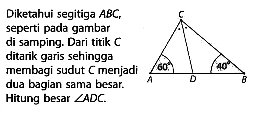 Diketahui segitiga ABC, seperti pada gambar di samping. segitiga ABCD 40 60. Dari titik C ditarik garis sehingga membagi sudut C menjadi dua bagian sama besar. Hitung besar sudut ADC.