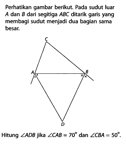 Perhatikan gambar berikut. Pada sudut luar  A  dan  B  dari segitiga ABC ditarik garis yang membagi sudut menjadi dua bagian sama besar.Hitung  sudut ADB  jika  sudut CAB=70  dan  sudut CBA=50 .