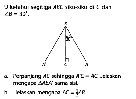 Diketahui segitiga  ABC  siku-siku di  C  dan  sudut B=30 . a. Perpanjang  AC  sehingga  A'C=AC . Jelaskan mengapa  segitiga AB A'  sama sisi.b. Jelaskan mengapa  AC=1/2 AB .