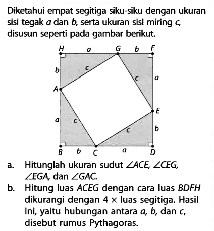 Diketahui empat segitiga siku-siku dengan ukuran sisi tegak  a  dan  b , serta ukuran sisi miring  c , disusun seperti pada gambar berikut. H a G b F b c a A E a c c b B b C a Ba. Hitunglah ukuran sudut  sudut ACE, sudut CEG ,  sudut EGA , dan  sudut GAC .b. Hitung luas  ACEG  dengan cara luas  BDFH  dikurangi dengan  4 x luas segitiga. Hasil ini, yaitu hubungan antara  a, b , dan  c , disebut rumus Pythagoras.