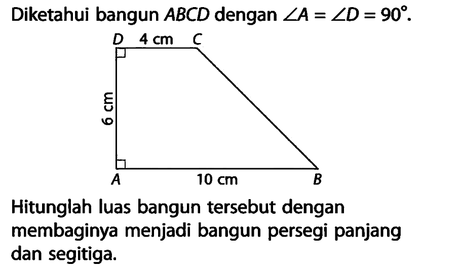 Diketahui bangun ABCD dengan sudut A=sudut D=90 .Hitunglah luas bangun tersebut dengan membaginya menjadi bangun persegi panjang dan segitiga. DC=4 cm, DA=6 cm, AB= 10 cm