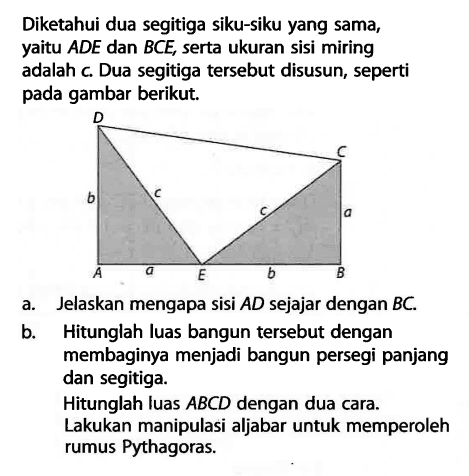 Diketahui dua segitiga siku-siku yang sama, yaitu ADE dan BCE, serta ukuran sisi miring adalah c. Dua segitiga tersebut disusun, seperti pada gambar berikut. D b c A a E C a c b Ba. Jelaskan mengapa sisi AD sejajar dengan BC.b. Hitunglah luas bangun tersebut dengan membaginya menjadi bangun persegi panjang dan segitiga.Hitunglah luas ABCD dengan dua cara. Lakukan manipulasi aljabar untuk memperoleh rumus Pythagoras.