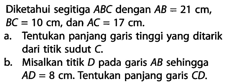 Diketahui segitiga ABC dengan AB=21 cm, BC=10 cm, dan AC=17 cm .a. Tentukan panjang garis tinggi yang ditarik dari titik sudut C. b. Misalkan titik D pada garis AB sehingga AD=8 cm. Tentukan panjang garis CD. 