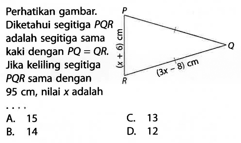 Perhatikan gambar. Diketahui segitiga PQR adalah segitiga sama kaki dengan PQ=QR. Jika keliling segitiga PQR sama dengan 95 cm, nilai x adalah.... P Q (x+6) cm (3x-8) cm R