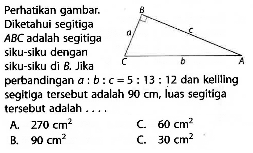 B c A b C a . Perhatikan gambar. Diketahui segitiga  ABC  adalah segitiga siku-siku dengan siku-siku di B. Jika perbandingan  a: b: c=5: 13: 12  dan keliling segitiga tersebut adalah  90 cm , luas segitiga tersebut adalah ....